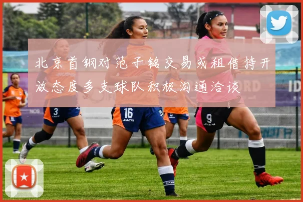 北京首钢对范子铭交易或租借持开放态度多支球队积极沟通洽谈