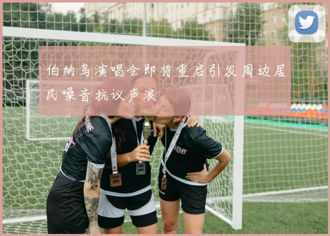 伯纳乌演唱会即将重启引发周边居民噪音抗议声浪