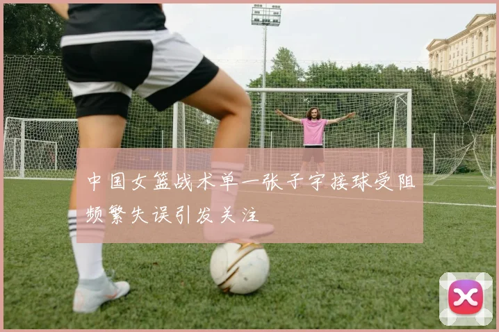中国女篮战术单一张子宇接球受阻频繁失误引发关注