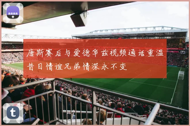 唐斯赛后与爱德华兹视频通话重温昔日情谊兄弟情深永不变