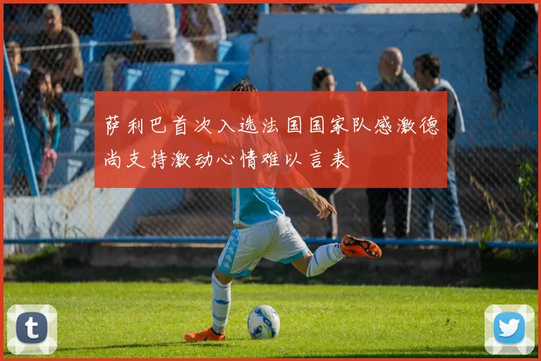 萨利巴首次入选法国国家队感激德尚支持激动心情难以言表
