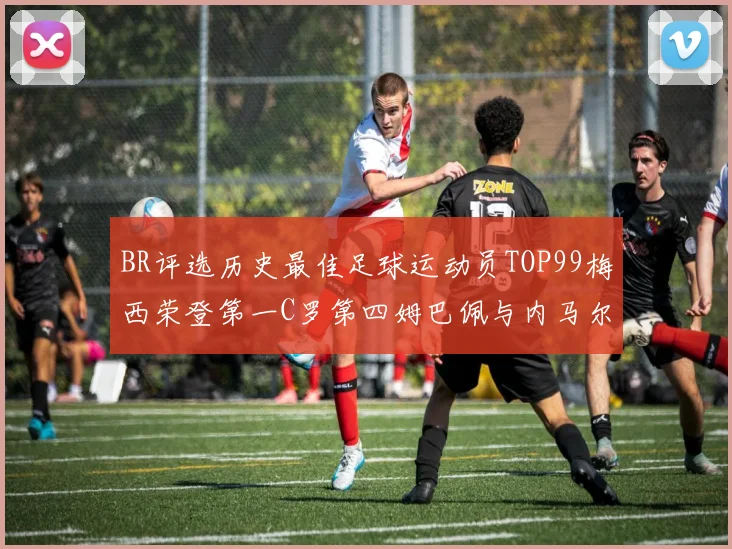 BR评选历史最佳足球运动员TOP99梅西荣登第一C罗第四姆巴佩与内马尔排名解析