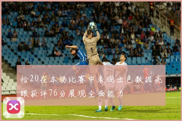 恰20在本场比赛中表现出色数据亮眼获评76分展现全面能力