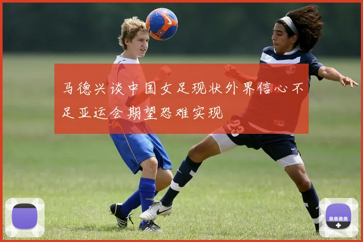 马德兴谈中国女足现状外界信心不足亚运会期望恐难实现