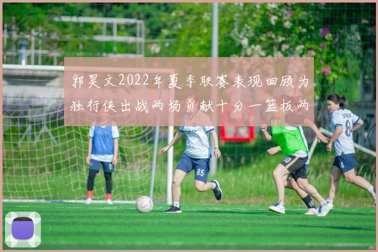 郭昊文2022年夏季联赛表现回顾为独行侠出战两场贡献十分一篮板两助攻